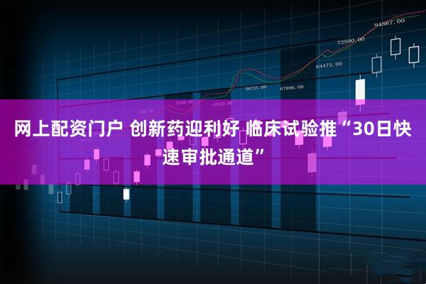 网上配资门户 创新药迎利好 临床试验推“30日快速审批通道”