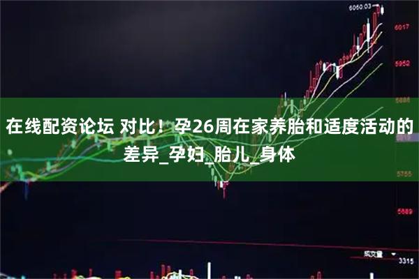 在线配资论坛 对比！孕26周在家养胎和适度活动的差异_孕妇_胎儿_身体