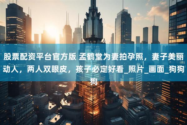 股票配资平台官方版 孟鹤堂为妻拍孕照，妻子美丽动人，两人双眼皮，孩子必定好看_照片_画面_狗狗