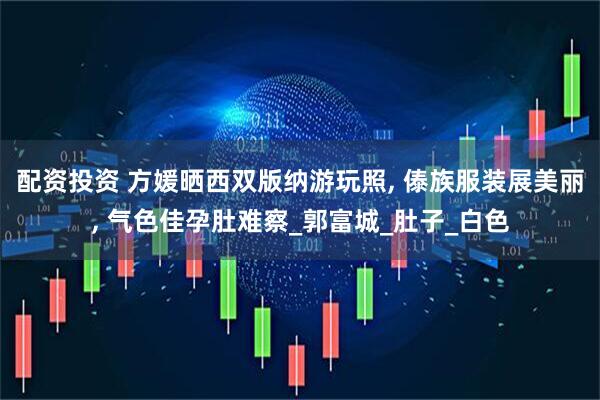 配资投资 方媛晒西双版纳游玩照, 傣族服装展美丽, 气色佳孕肚难察_郭富城_肚子_白色