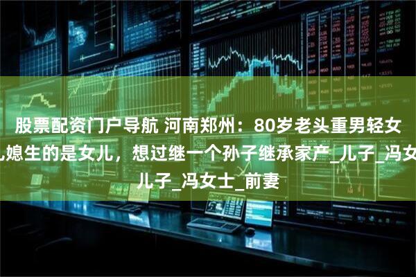 股票配资门户导航 河南郑州：80岁老头重男轻女，嫌弃儿媳生的是女儿，想过继一个孙子继承家产_儿子_冯女士_前妻