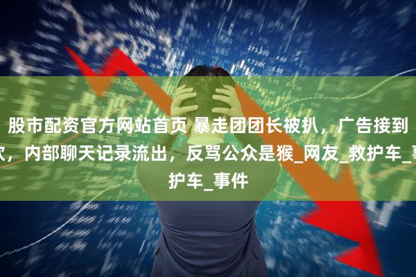 股市配资官方网站首页 暴走团团长被扒，广告接到手软，内部聊天记录流出，反骂公众是猴_网友_救护车_事件