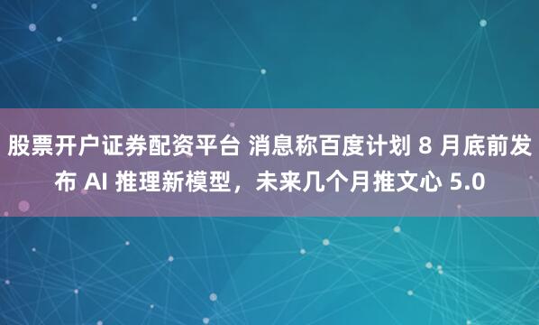 股票开户证券配资平台 消息称百度计划 8 月底前发布 AI 推理新模型，未来几个月推文心 5.0