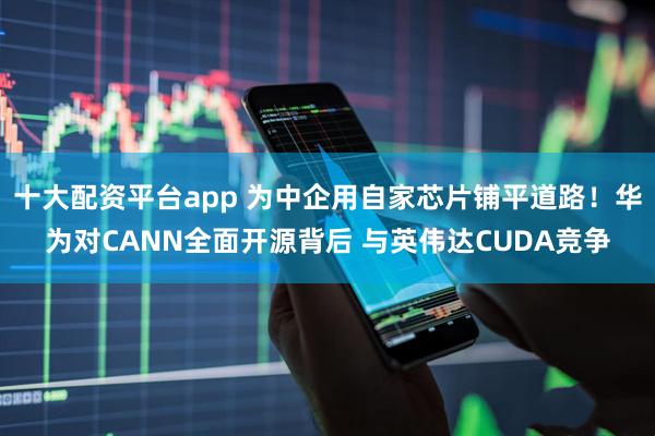 十大配资平台app 为中企用自家芯片铺平道路！华为对CANN全面开源背后 与英伟达CUDA竞争