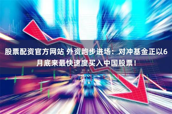 股票配资官方网站 外资跑步进场：对冲基金正以6月底来最快速度买入中国股票！