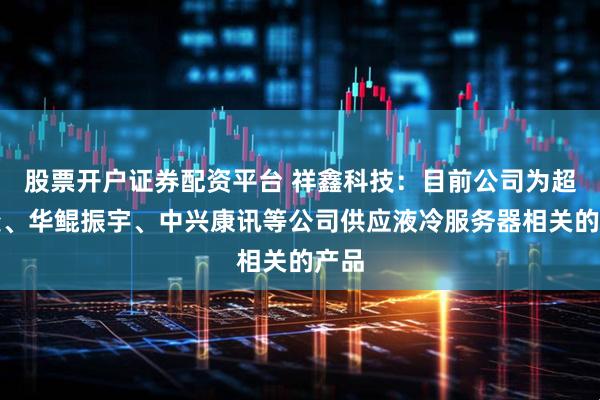 股票开户证券配资平台 祥鑫科技：目前公司为超聚变、华鲲振宇、中兴康讯等公司供应液冷服务器相关的产品