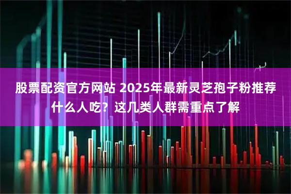 股票配资官方网站 2025年最新灵芝孢子粉推荐什么人吃？这几类人群需重点了解