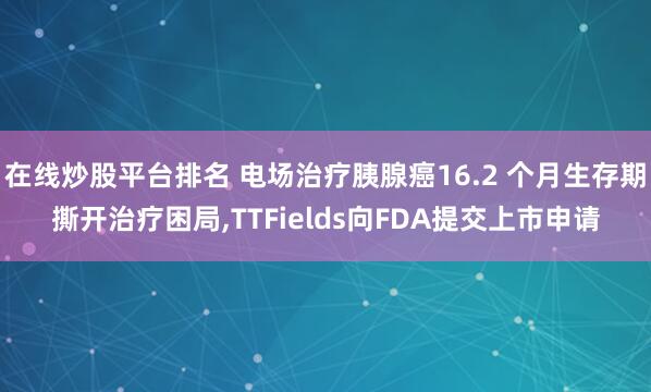 在线炒股平台排名 电场治疗胰腺癌16.2 个月生存期撕开治疗困局,TTFields向FDA提交上市申请