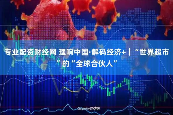 专业配资财经网 理响中国·解码经济+｜“世界超市”的“全球合伙人”