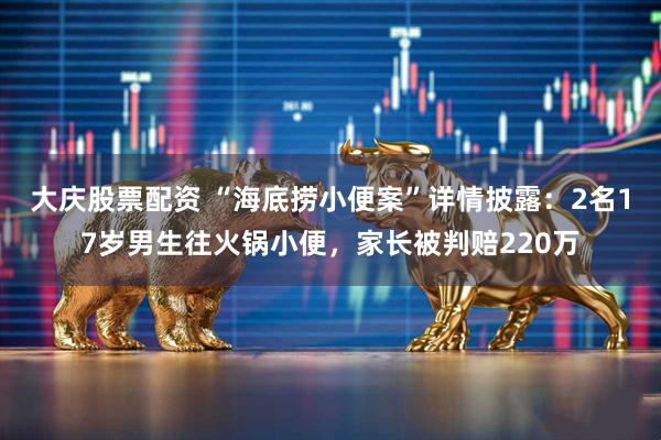 大庆股票配资 “海底捞小便案”详情披露：2名17岁男生往火锅小便，家长被判赔220万