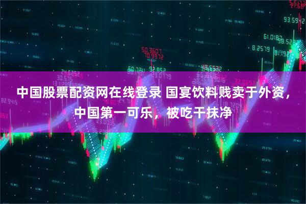 中国股票配资网在线登录 国宴饮料贱卖于外资，中国第一可乐，被吃干抹净
