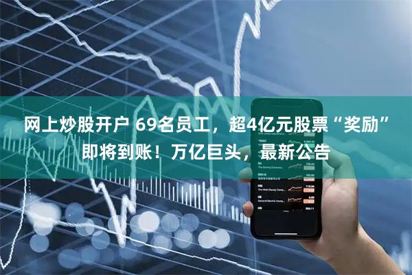 网上炒股开户 69名员工，超4亿元股票“奖励”即将到账！万亿巨头，最新公告